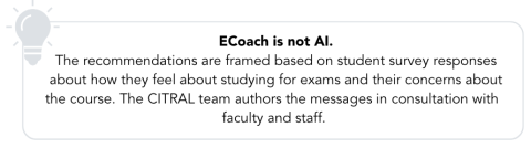 graphic of a lightbulb followed by ECoach is not AI. The recommendations are frame based on student survey responses about how they feel about studying for exams and their concerns about the course. The CITRAL team authors the messages in consultation with faculty and staff.